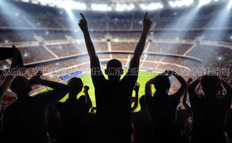 ayx爱游戏官网登录百度技术学院橡皮泥手工运动员足球教程：用橡皮泥制作足球明星的教程分享