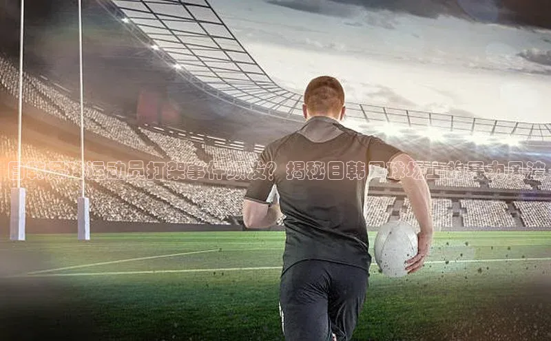 爱游戏app官网登录入口安装方法荣信文化日韩足球运动员打架事件频发？揭秘日韩足球场上的暴力风波
